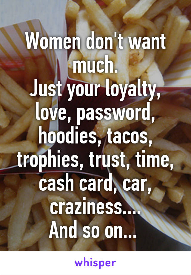 Women don't want much.
Just your loyalty, love, password, hoodies, tacos, trophies, trust, time, cash card, car, craziness....
And so on... 