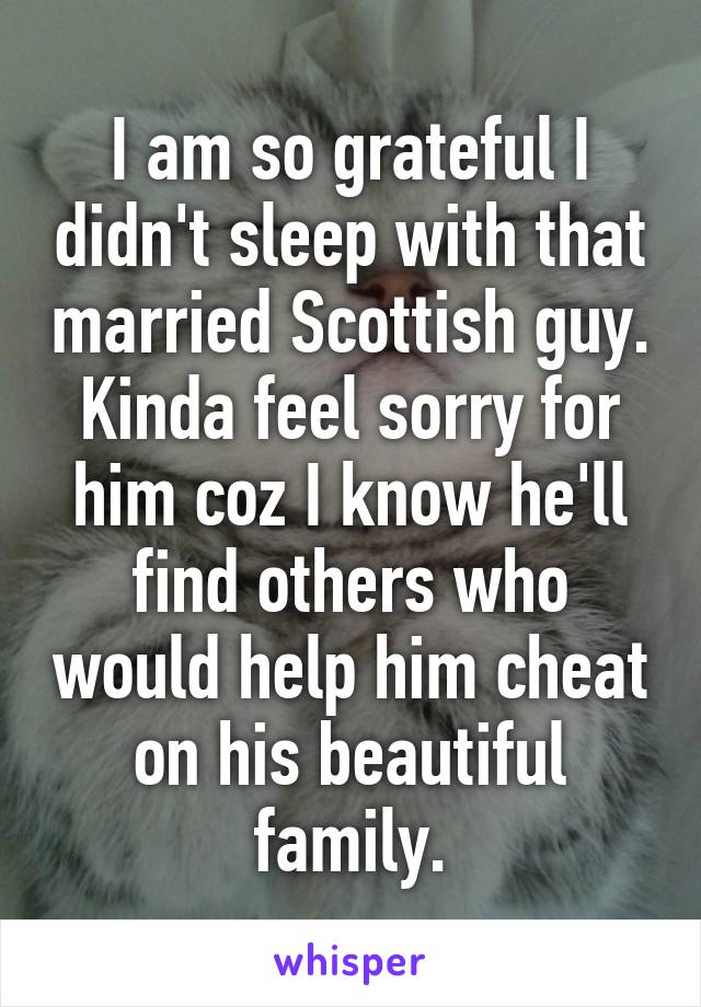 I am so grateful I didn't sleep with that married Scottish guy. Kinda feel sorry for him coz I know he'll find others who would help him cheat on his beautiful family.