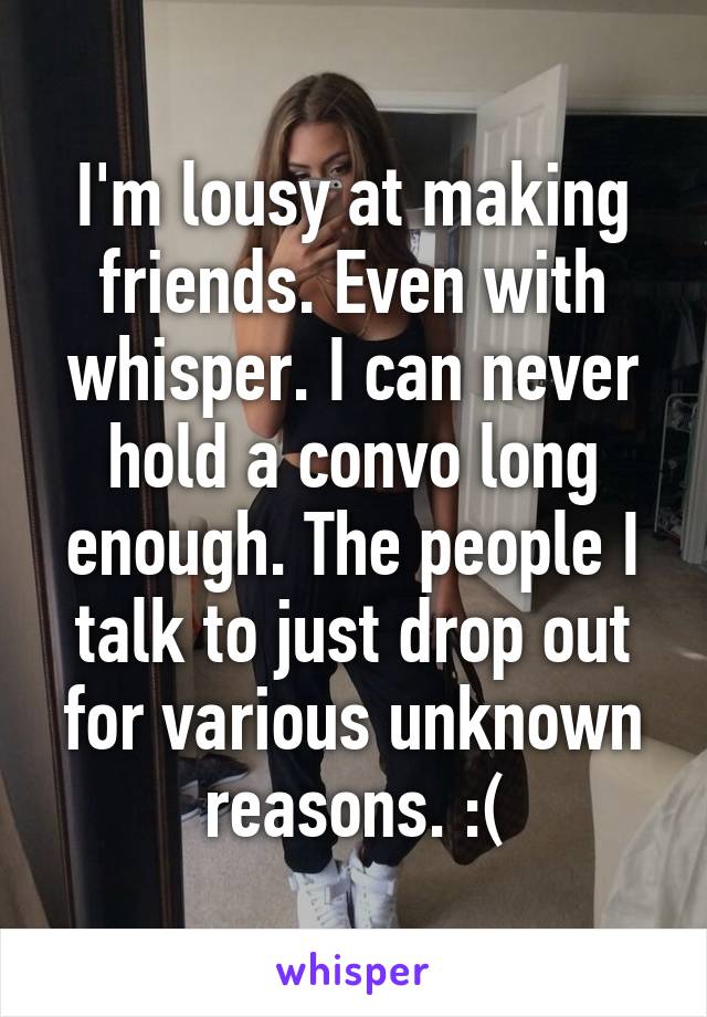 I'm lousy at making friends. Even with whisper. I can never hold a convo long enough. The people I talk to just drop out for various unknown reasons. :(