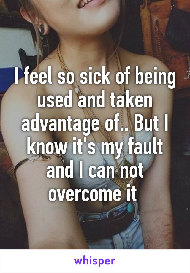 I feel so sick of being used and taken advantage of.. But I know it's my fault and I can not overcome it 