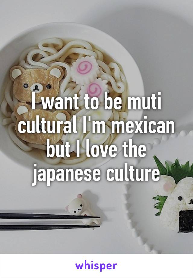 I want to be muti cultural I'm mexican but I love the japanese culture