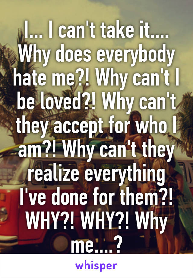 I... I can't take it.... Why does everybody hate me?! Why can't I be loved?! Why can't they accept for who I am?! Why can't they realize everything I've done for them?! WHY?! WHY?! Why me....?