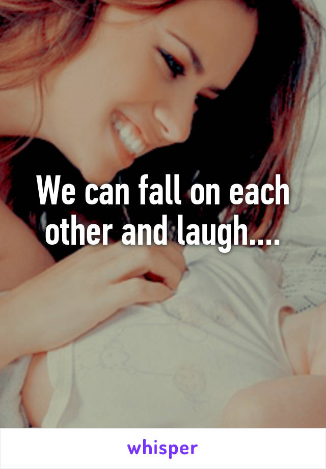 We can fall on each other and laugh....
