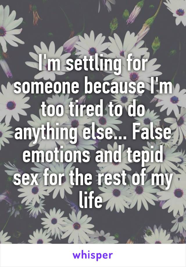 I'm settling for someone because I'm too tired to do anything else... False emotions and tepid sex for the rest of my life 