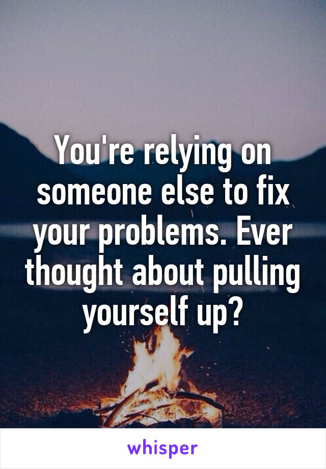 You're relying on someone else to fix your problems. Ever thought about pulling yourself up?