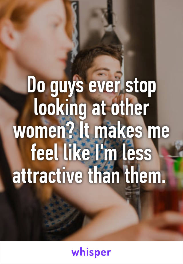 Do guys ever stop looking at other women? It makes me feel like I'm less attractive than them. 