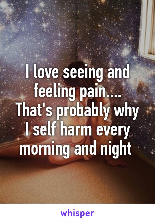 I love seeing and feeling pain....
That's probably why I self harm every morning and night 