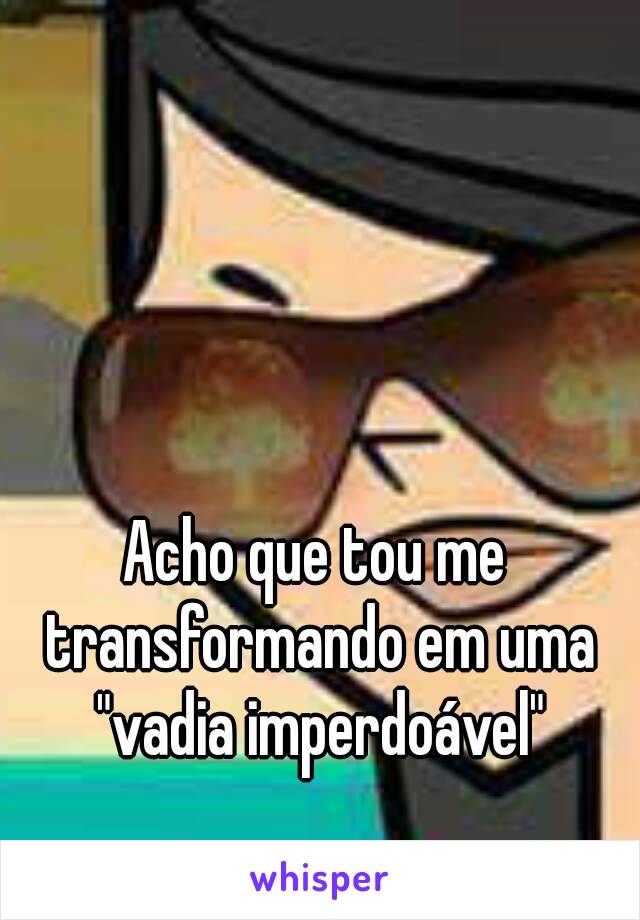 Acho que tou me transformando em uma "vadia imperdoável"