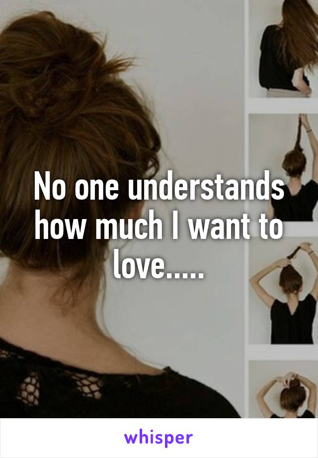 No one understands how much I want to love.....