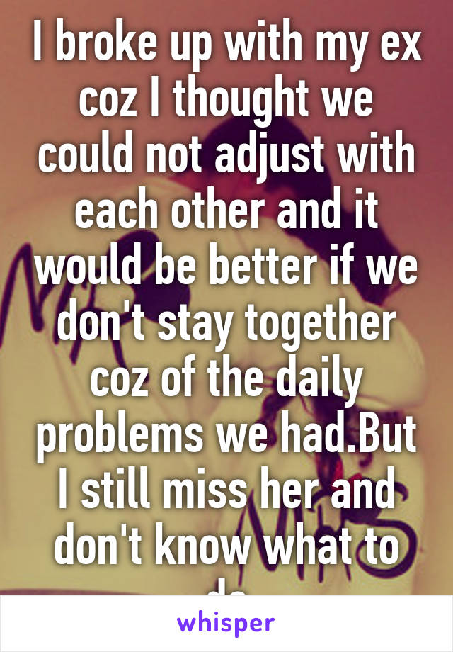 I broke up with my ex coz I thought we could not adjust with each other and it would be better if we don't stay together coz of the daily problems we had.But I still miss her and don't know what to do