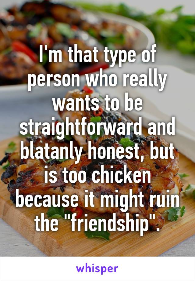 I'm that type of person who really wants to be straightforward and blatanly honest, but is too chicken because it might ruin the "friendship".