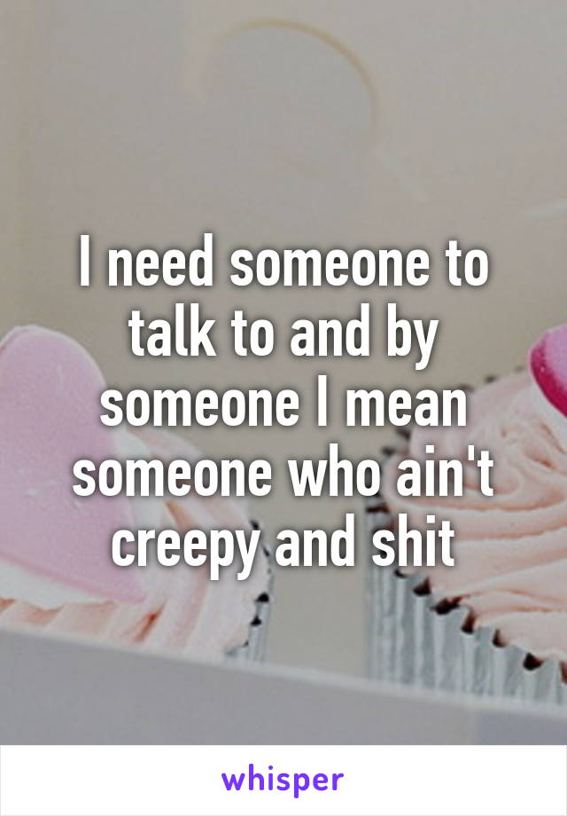 I need someone to talk to and by someone I mean someone who ain't creepy and shit