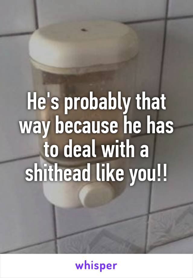 He's probably that way because he has to deal with a shithead like you!!