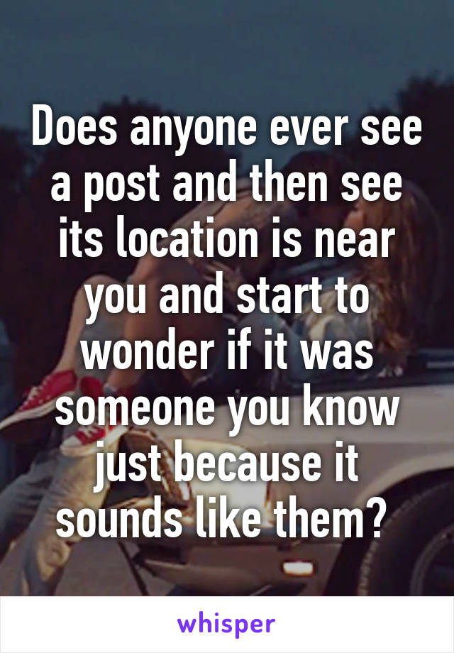 Does anyone ever see a post and then see its location is near you and start to wonder if it was someone you know just because it sounds like them? 