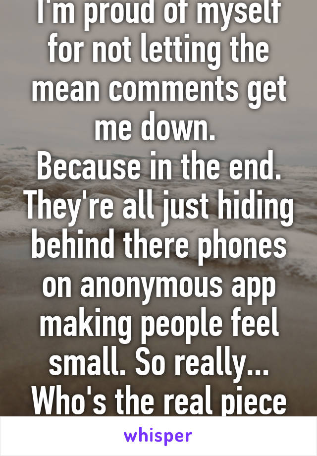 I'm proud of myself for not letting the mean comments get me down. 
Because in the end. They're all just hiding behind there phones on anonymous app making people feel small. So really... Who's the real piece of shit?