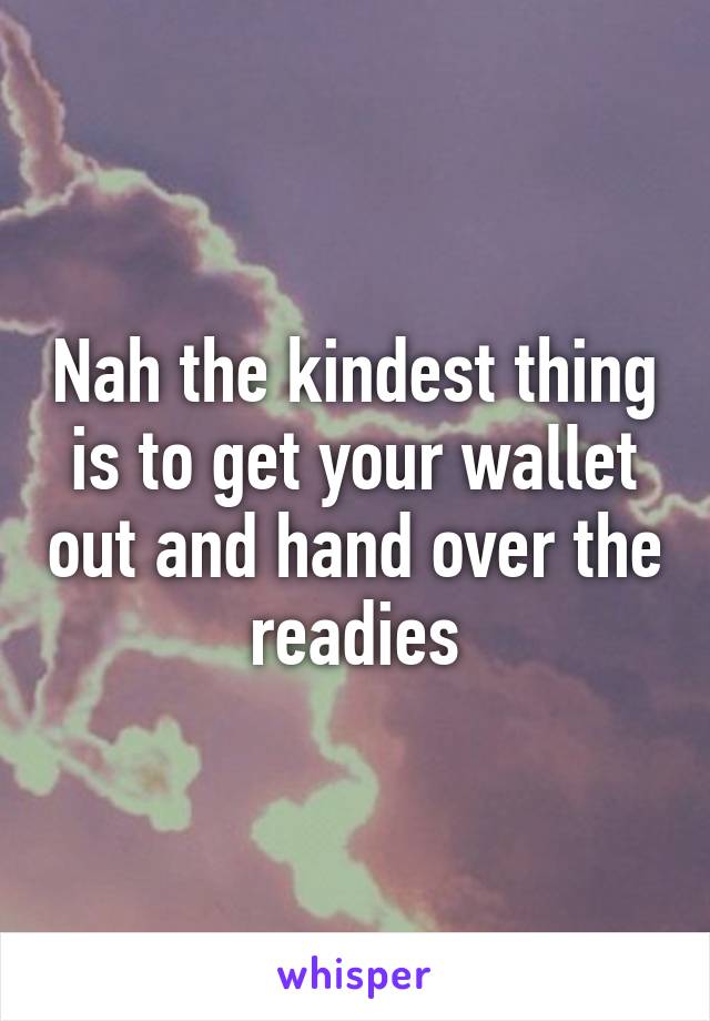 Nah the kindest thing is to get your wallet out and hand over the readies