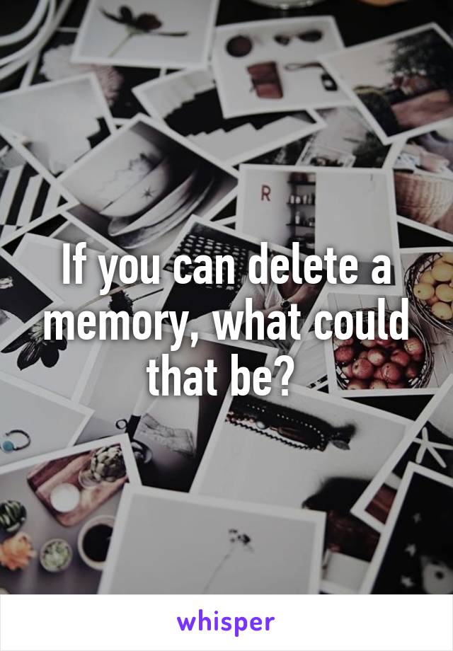 If you can delete a memory, what could that be? 