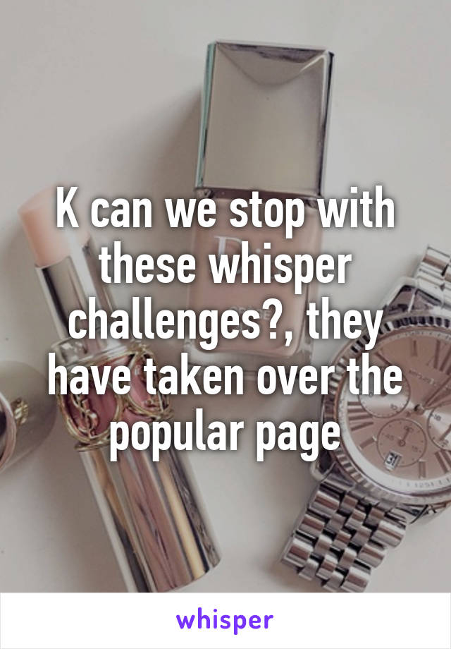 K can we stop with these whisper challenges?, they have taken over the popular page