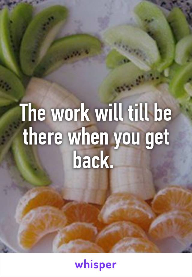 The work will till be there when you get back. 