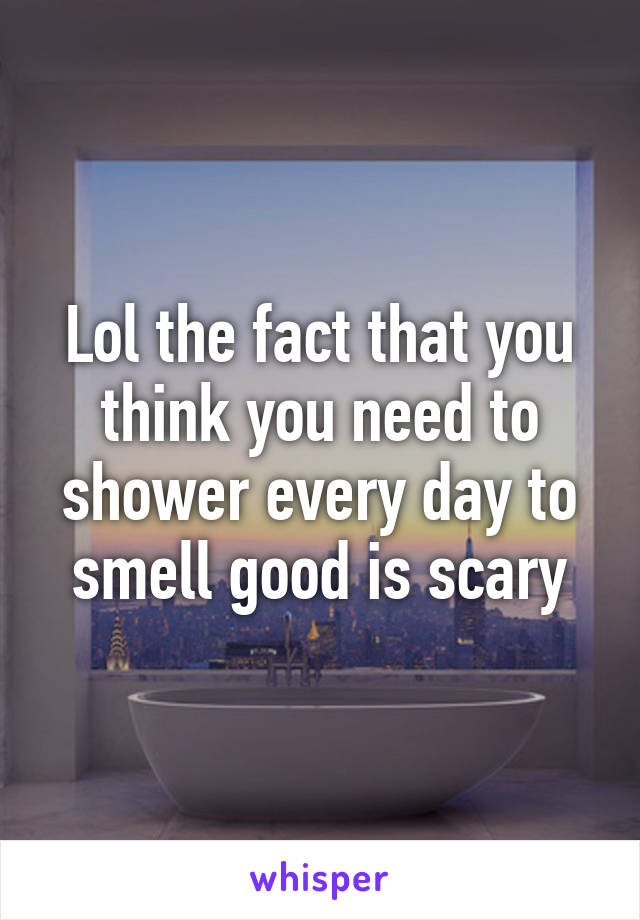 Lol the fact that you think you need to shower every day to smell good is scary