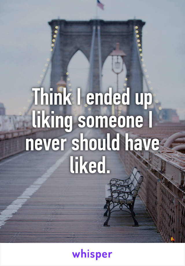 Think I ended up liking someone I never should have liked. 