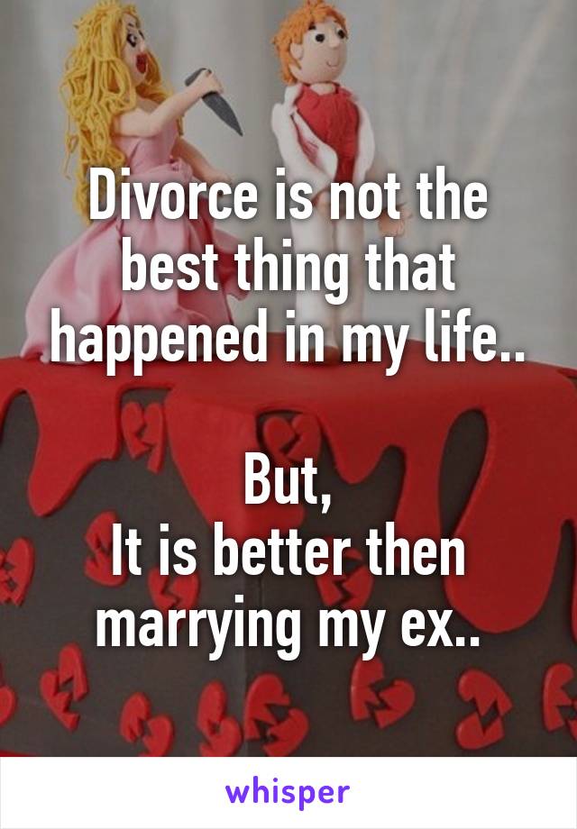 Divorce is not the best thing that happened in my life..

But,
It is better then marrying my ex..