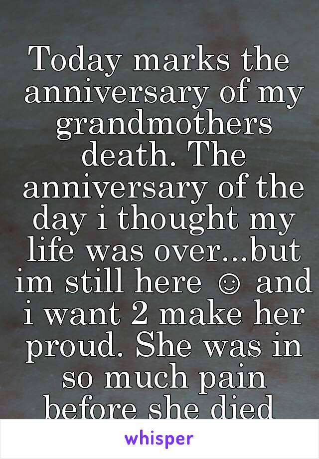 Today marks the anniversary of my grandmothers death. The anniversary of the day i thought my life was over...but im still here ☺ and i want 2 make her proud. She was in so much pain before she died 