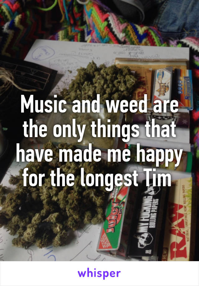 Music and weed are the only things that have made me happy for the longest Tim 