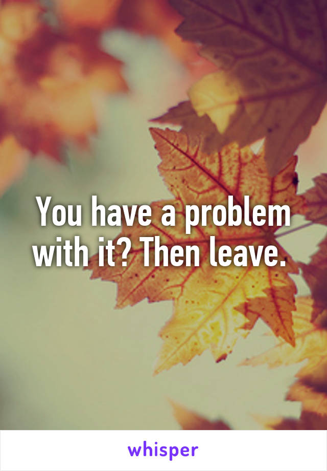 You have a problem with it? Then leave. 