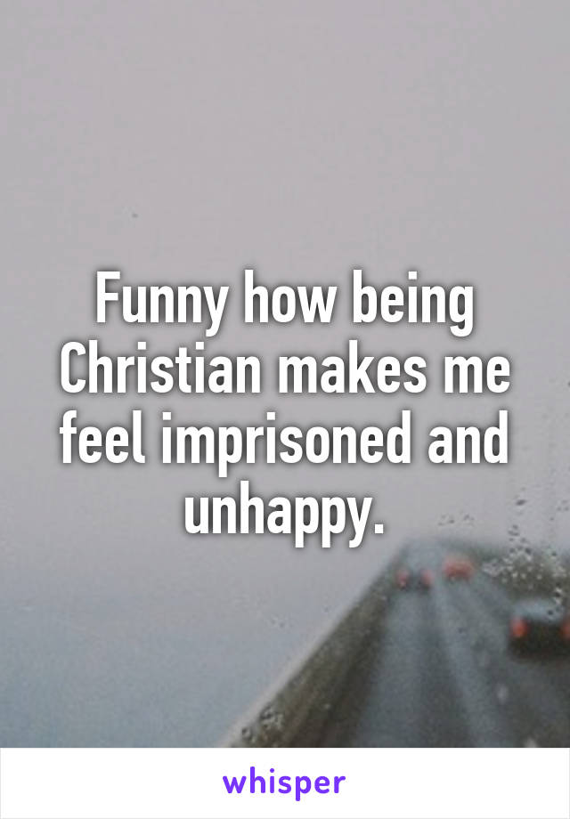 Funny how being Christian makes me feel imprisoned and unhappy.