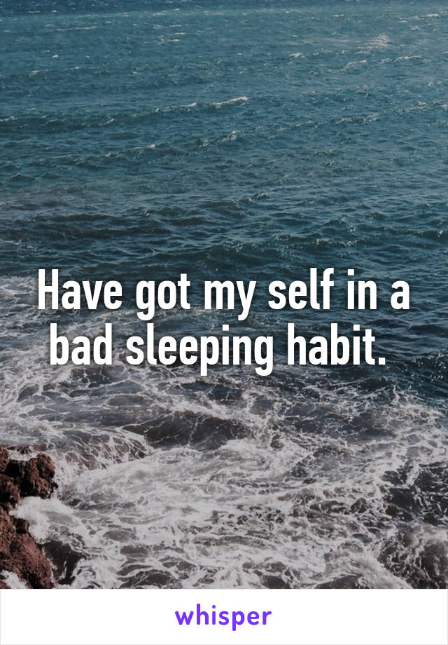 Have got my self in a bad sleeping habit. 