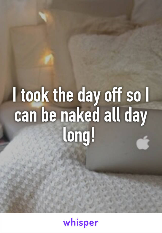 I took the day off so I can be naked all day long! 