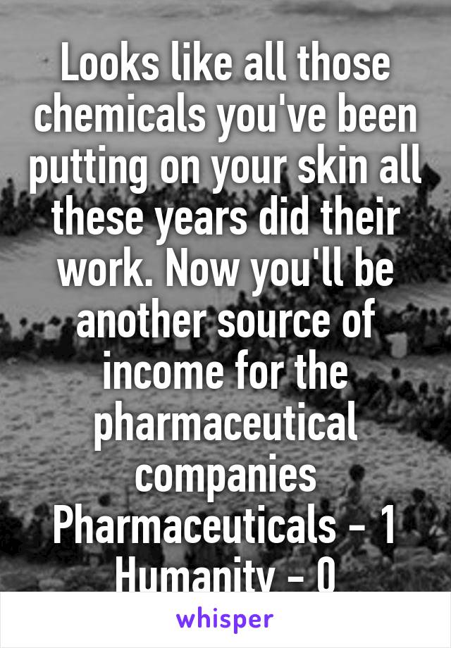 Looks like all those chemicals you've been putting on your skin all these years did their work. Now you'll be another source of income for the pharmaceutical companies
Pharmaceuticals - 1
Humanity - 0
