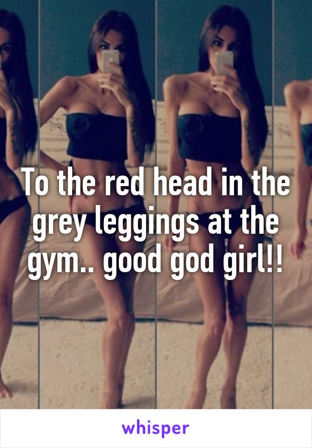 To the red head in the grey leggings at the gym.. good god girl!!