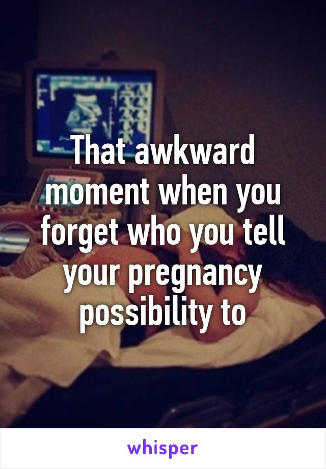 That awkward moment when you forget who you tell your pregnancy possibility to