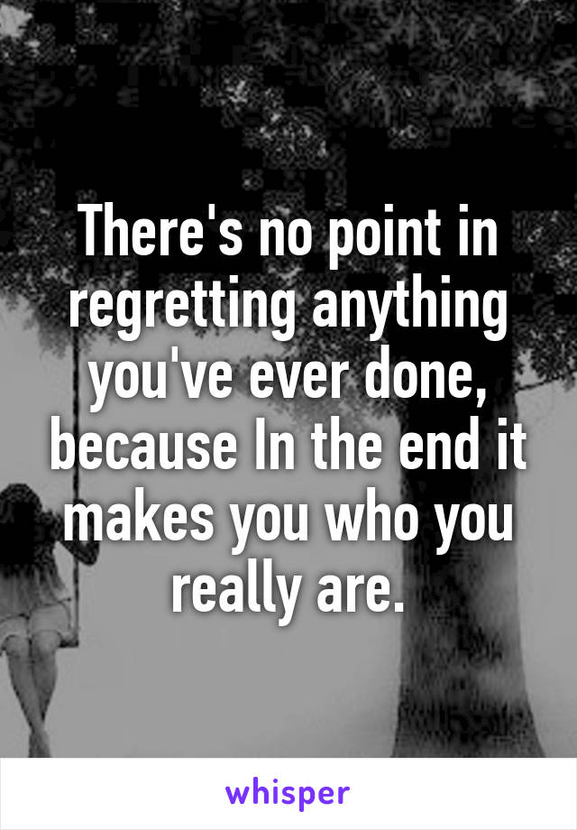 There's no point in regretting anything you've ever done, because In the end it makes you who you really are.