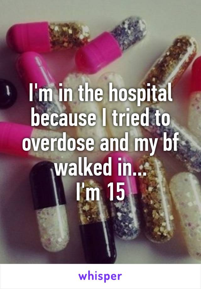 I'm in the hospital because I tried to overdose and my bf walked in...
I'm 15