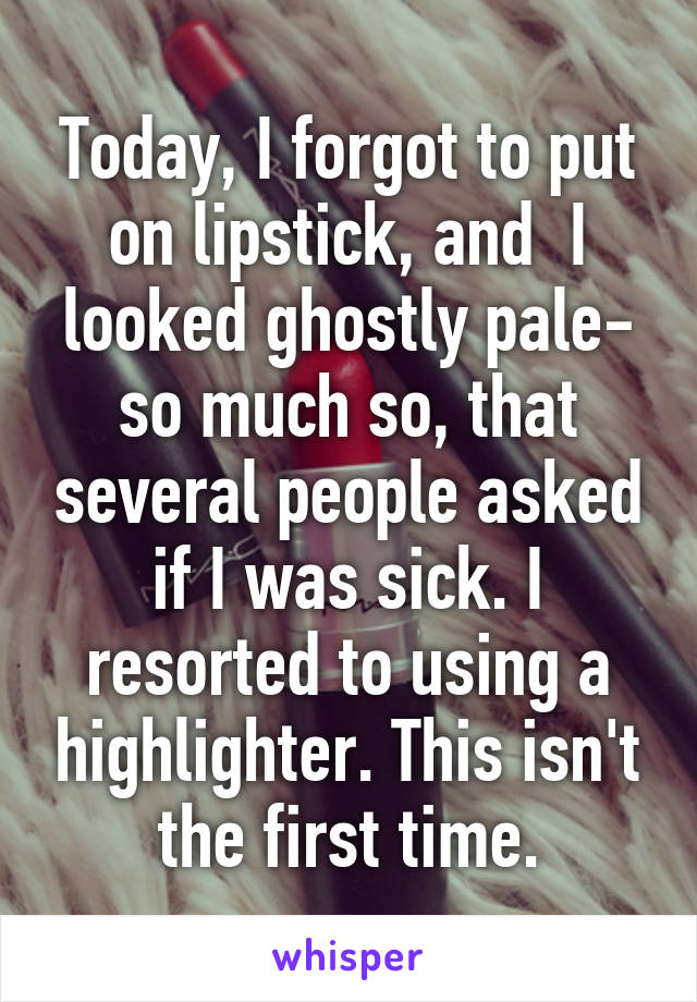 Today, I forgot to put on lipstick, and  I looked ghostly pale- so much so, that several people asked if I was sick. I resorted to using a highlighter. This isn't the first time.