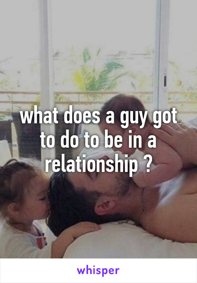 what does a guy got to do to be in a relationship ?