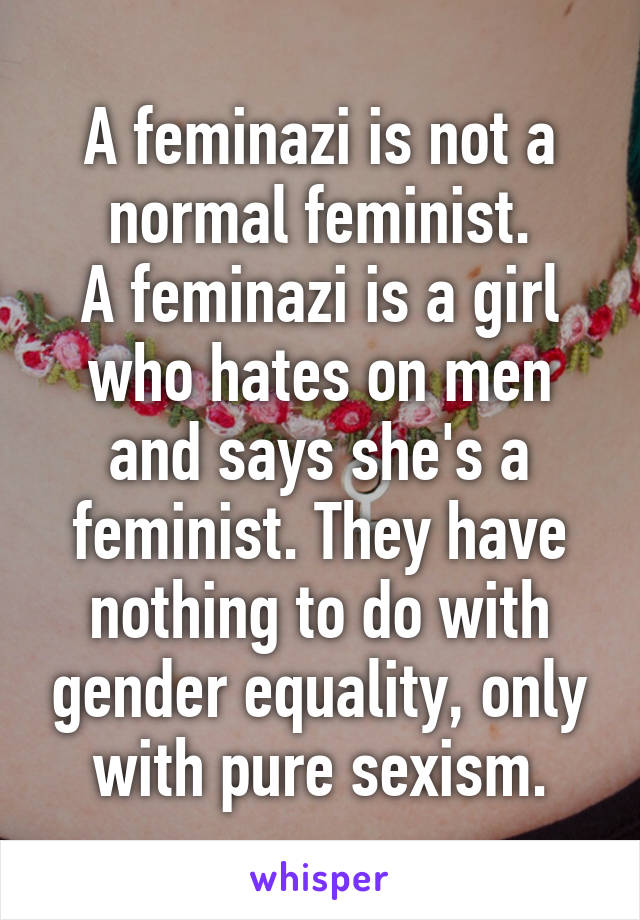 A feminazi is not a normal feminist.
A feminazi is a girl who hates on men and says she's a feminist. They have nothing to do with gender equality, only with pure sexism.