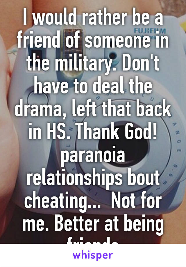 I would rather be a friend of someone in the military. Don't have to deal the drama, left that back in HS. Thank God! paranoia relationships bout cheating...  Not for me. Better at being friends