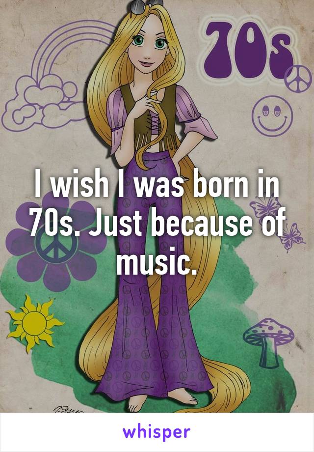 I wish I was born in 70s. Just because of music.