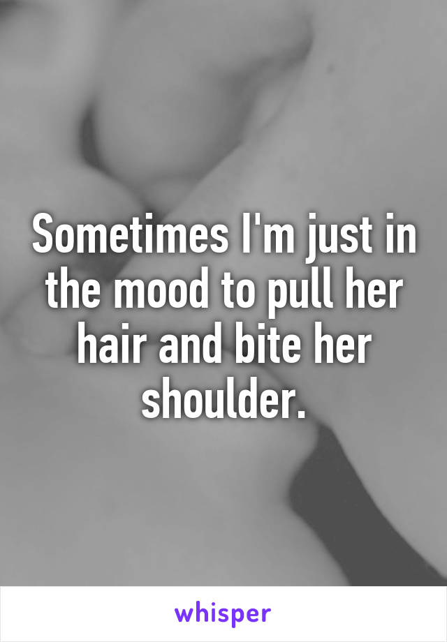 Sometimes I'm just in the mood to pull her hair and bite her shoulder.