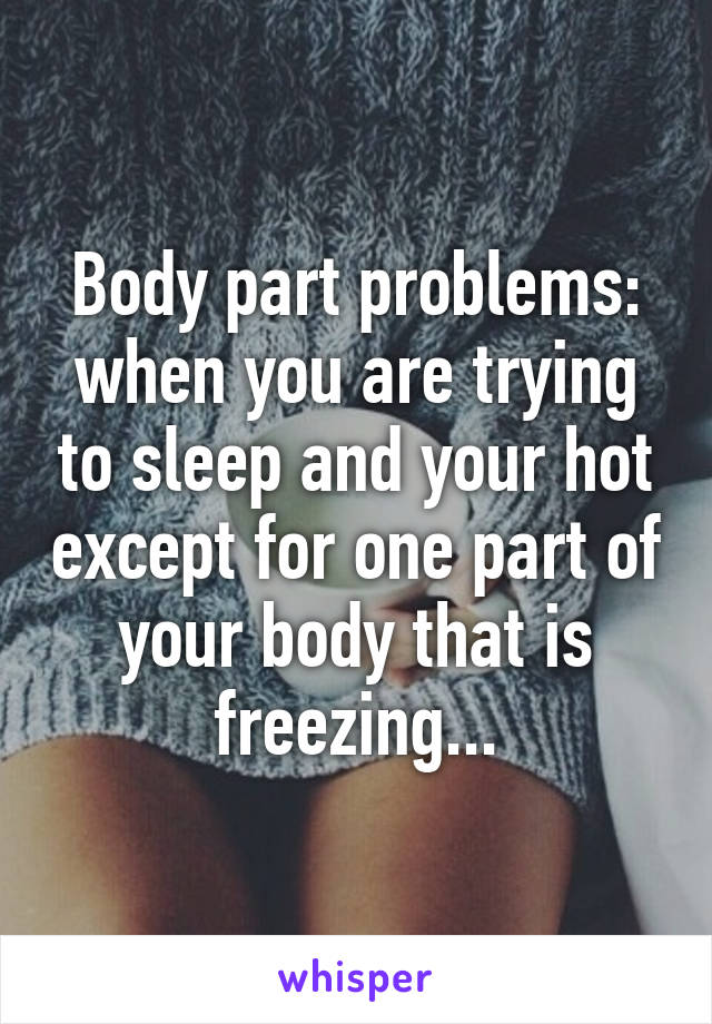 Body part problems: when you are trying to sleep and your hot except for one part of your body that is freezing...