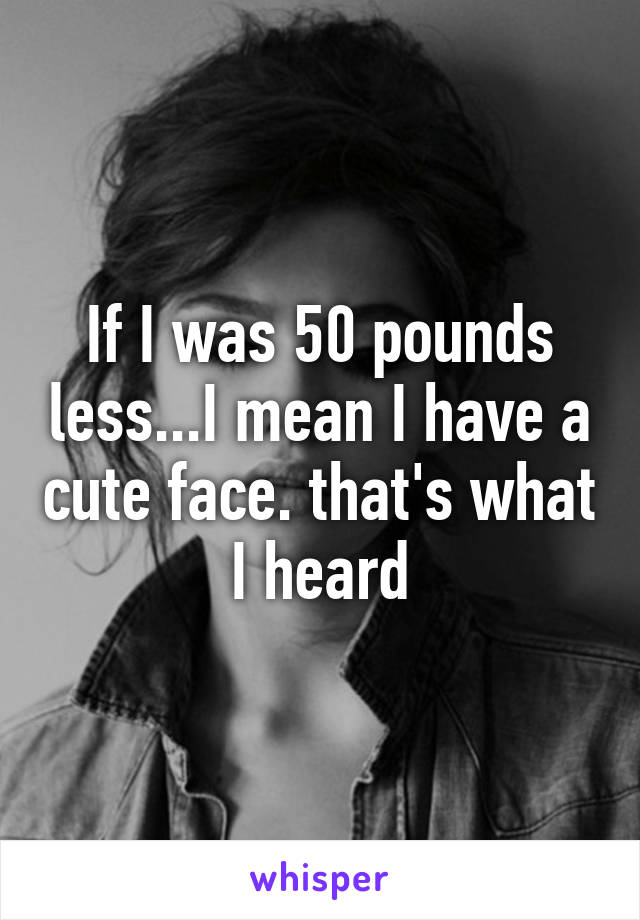 If I was 50 pounds less...I mean I have a cute face. that's what I heard