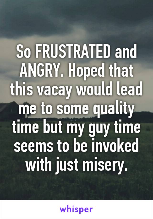 So FRUSTRATED and ANGRY. Hoped that this vacay would lead me to some quality time but my guy time seems to be invoked with just misery.