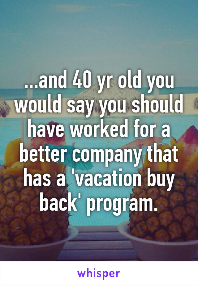 ...and 40 yr old you would say you should have worked for a better company that has a 'vacation buy back' program.