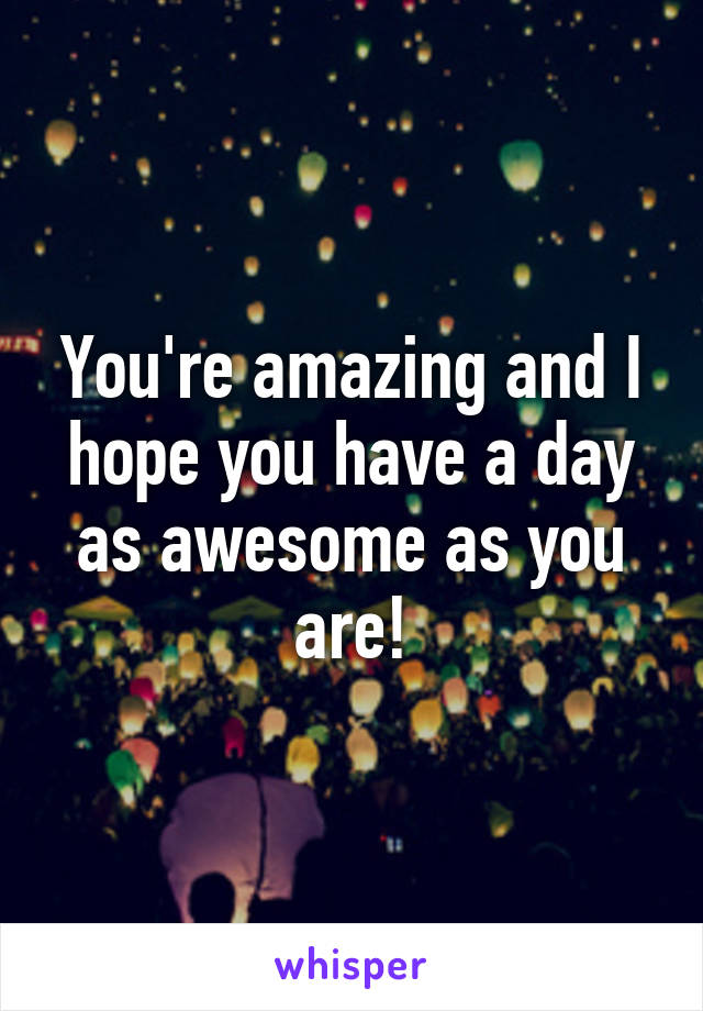 You're amazing and I hope you have a day as awesome as you are!