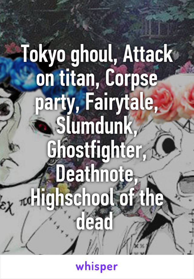 Tokyo ghoul, Attack on titan, Corpse party, Fairytale, Slumdunk, Ghostfighter, Deathnote, Highschool of the dead 