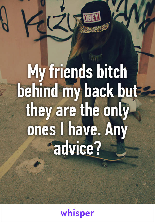 My friends bitch behind my back but they are the only ones I have. Any advice?